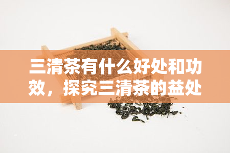 三清茶有什么好处和功效，探究三清茶的益处与功效，让你了解它的神奇魅力！