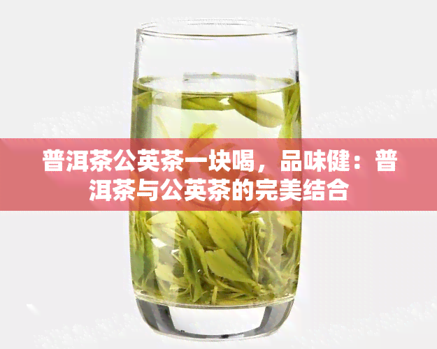 普洱茶公英茶一块喝，品味健：普洱茶与公英茶的完美结合