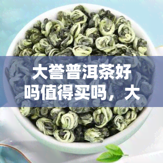 大誉普洱茶好吗值得买吗，大誉普洱茶：品质优良，是否值得购买？