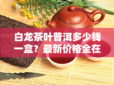 白龙茶叶普洱多少钱一盒？最新价格全在这里！