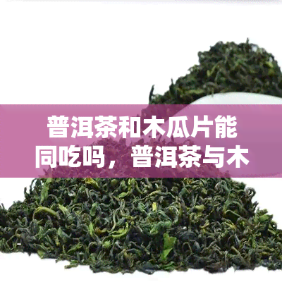 普洱茶和木瓜片能同吃吗，普洱茶与木瓜片：可以一起食用吗？