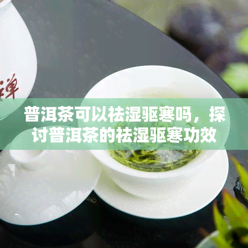 普洱茶可以祛湿驱寒吗，探讨普洱茶的祛湿驱寒功效