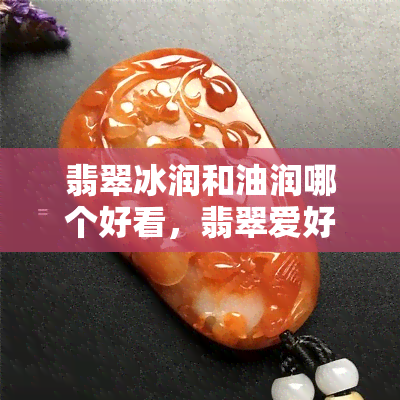 翡翠冰润和油润哪个好看，翡翠爱好者必看：冰润与油润，哪种色泽更胜一筹？