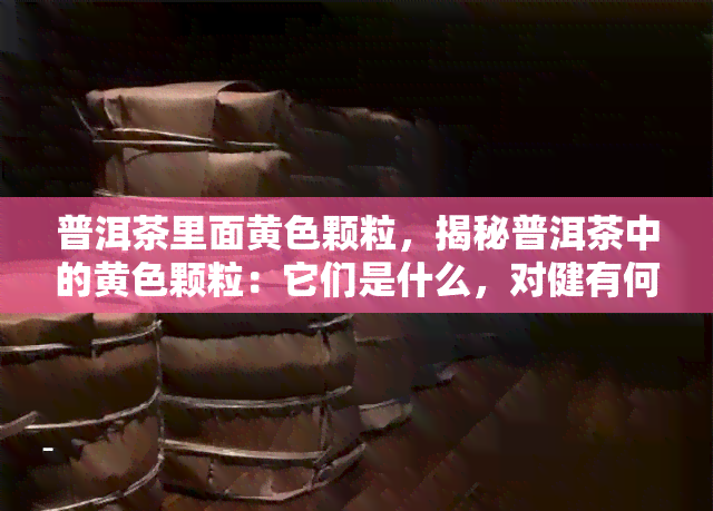 普洱茶里面黄色颗粒，揭秘普洱茶中的黄色颗粒：它们是什么，对健有何影响？