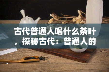 古代普通人喝什么茶叶，探秘古代：普通人的日常饮品——茶叶种类大揭秘