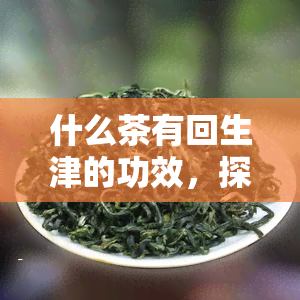 什么茶有回生津的功效，探究茶叶的回生津功效，哪种茶最出色？