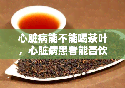 心脏病能不能喝茶叶，心脏病患者能否饮用茶叶？专家解析