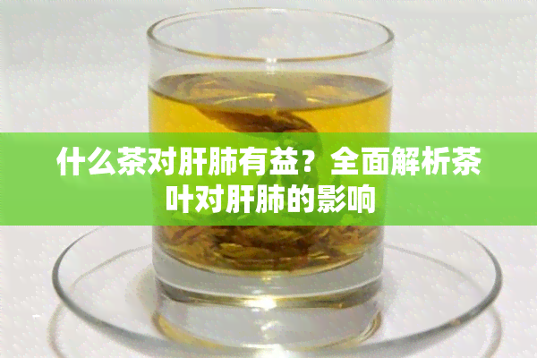 什么茶对肝肺有益？全面解析茶叶对肝肺的影响