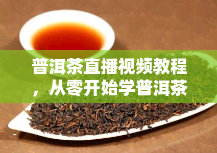 普洱茶直播视频教程，从零开始学普洱茶：直播视频教程全攻略