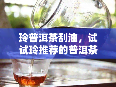 玲普洱茶刮油，试试玲推荐的普洱茶，轻松刮掉多余油脂！