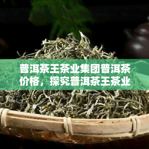 普洱茶王茶业集团普洱茶价格，探究普洱茶王茶业集团的普洱茶价格走势