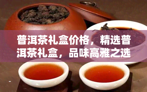 普洱茶礼盒价格，精选普洱茶礼盒，品味高雅之选，尽在××商城！