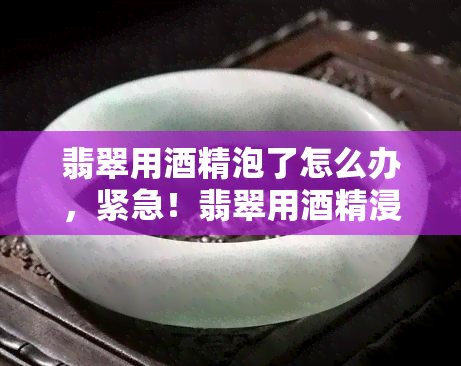 翡翠用精泡了怎么办，紧急！翡翠用精浸泡后如何处理？