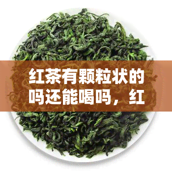 红茶有颗粒状的吗还能喝吗，红茶颗粒状，是否能饮用？