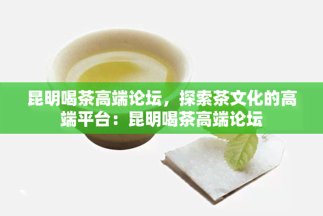 昆明喝茶高端论坛，探索茶文化的高端平台：昆明喝茶高端论坛