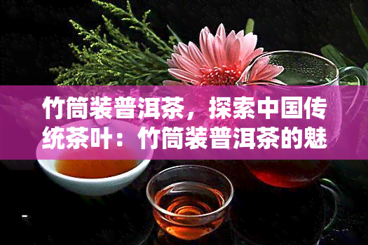 竹筒装普洱茶，探索中国传统茶叶：竹筒装普洱茶的魅力与历