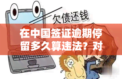 在中国签证逾期停留多久算违法？对个人有何影响？