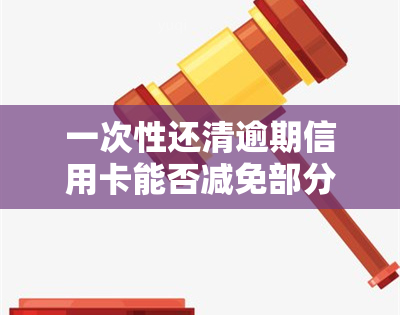 一次性还清逾期信用卡能否减免部分利息？全网都在问！