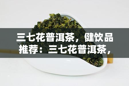 三七花普洱茶，健饮品推荐：三七花普洱茶，养生必备！