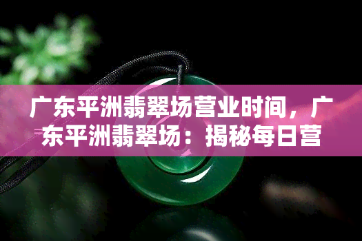 广东平洲翡翠场营业时间，广东平洲翡翠场：揭秘每日营业时间！