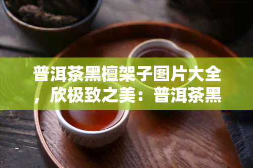 普洱茶黑檀架子图片大全，欣极致之美：普洱茶黑檀架子图片大全