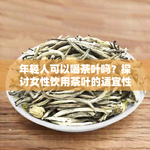 年轻人可以喝茶叶吗？探讨女性饮用茶叶的适宜性与注意事