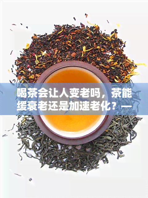 喝茶会让人变老吗，茶能缓衰老还是加速老化？——解析喝茶与人体年龄的关系