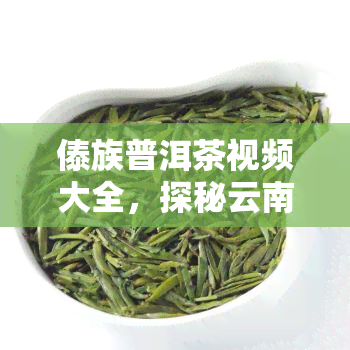 傣族普洱茶视频大全，探秘云南风情：傣族普洱茶制作全过程视频全览