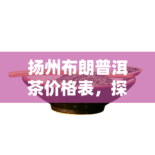 扬州布朗普洱茶价格表，探寻扬州布朗普洱茶的市场价格：一份详细的价格表解析