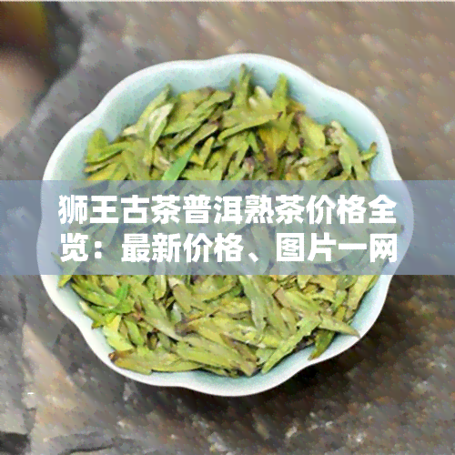 狮王古茶普洱熟茶价格全览：最新价格、图片一网打尽