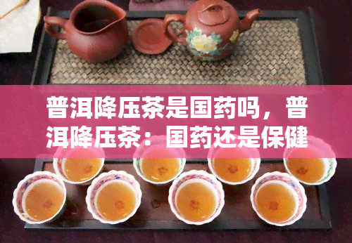 普洱降压茶是国吗，普洱降压茶：国还是保健品？