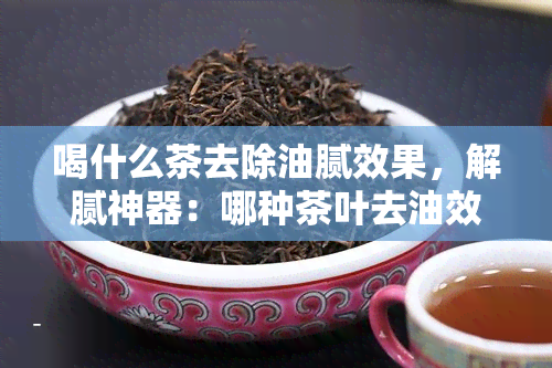 喝什么茶去除油腻效果，解腻神器：哪种茶叶去油效果？