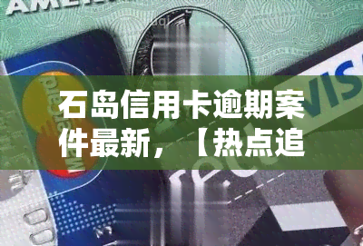 石岛信用卡逾期案件最新，【热点追踪】石岛信用卡逾期案件最新进展曝光