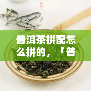 普洱茶拼配怎么拼的，「普洱茶拼配」：详解茶叶拼配的技巧与方法