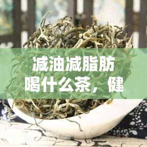 减油减脂肪喝什么茶，健减脂必备！推荐几种适合减油减脂肪的茶饮