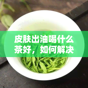 皮肤出油喝什么茶好，如何解决皮肤油腻？试试这些适合出油肌肤喝的茶！