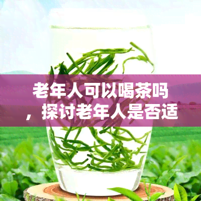 老年人可以喝茶吗，探讨老年人是否适合喝茶，以及注意事