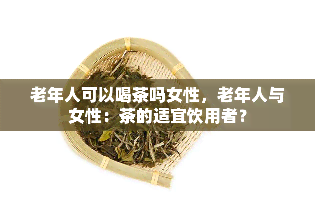 老年人可以喝茶吗女性，老年人与女性：茶的适宜饮用者？