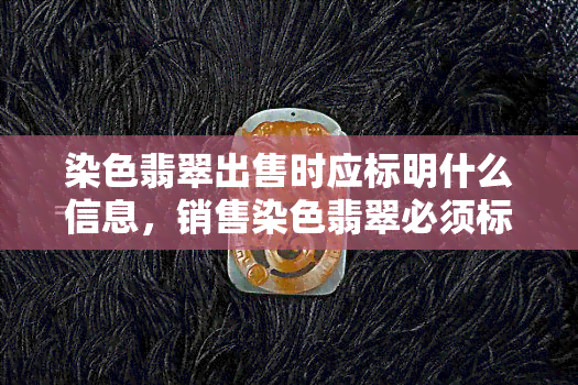 染色翡翠出售时应标明什么信息，销售染色翡翠必须标注的必要信息