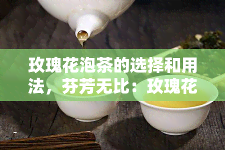 玫瑰花泡茶的选择和用法，芬芳无比：玫瑰花泡茶的完美选择与用法