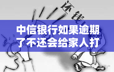 中信银行如果逾期了不还会给家人打电话吗，中信银行方式：逾期未还是否会给家人打电话？