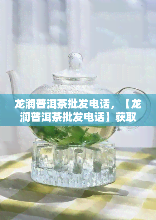 龙润普洱茶批发电话，【龙润普洱茶批发电话】获取最新联系方式，畅享优质茶叶！