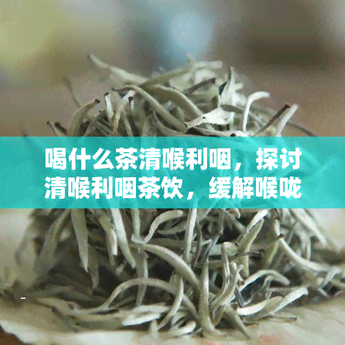 喝什么茶清喉利咽，探讨清喉利咽茶饮，缓解喉咙不适！