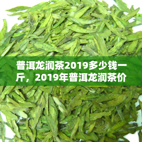 普洱龙润茶2019多少钱一斤，2019年普洱龙润茶价格一览，每斤售价多少？