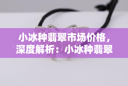 小冰种翡翠市场价格，深度解析：小冰种翡翠的市场价格走势与影响因素