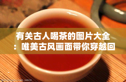 有关古人喝茶的图片大全：唯美古风画面带你穿越回古代品茗时光