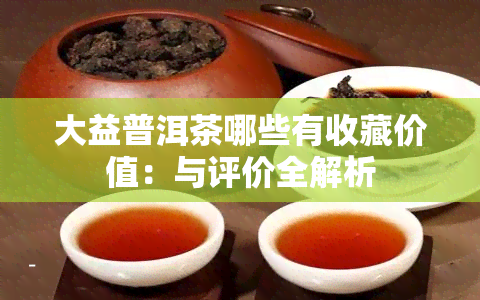 大益普洱茶哪些有收藏价值：与评价全解析