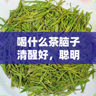 喝什么茶脑子清醒好，聪明的选择：喝什么茶能提神醒脑？