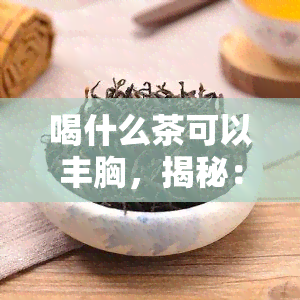 喝什么茶可以丰胸，揭秘：喝哪种茶可以帮助你实现丰满胸部的梦想？