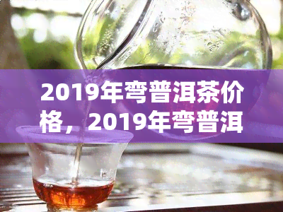 2019年弯普洱茶价格，2019年弯普洱茶价格走势分析报告